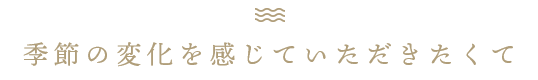 季節の変化を感じていただきたくて